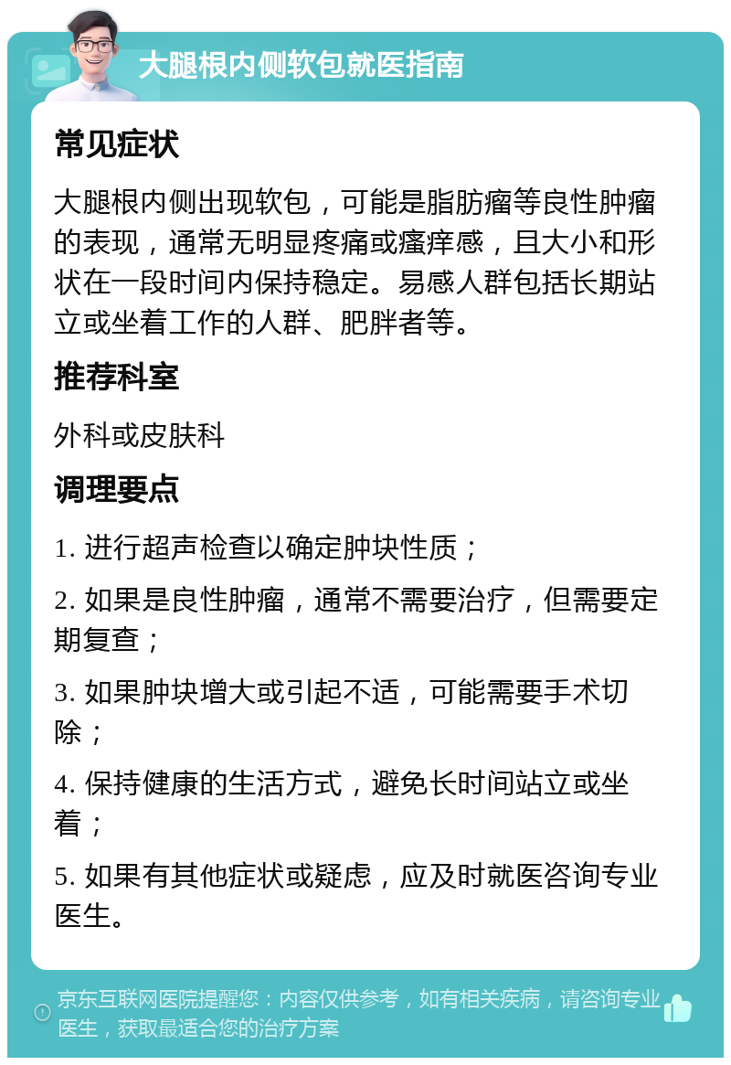 大腿根内侧软包就医指南 常见症状 大腿根内侧出现软包，可能是脂肪瘤等良性肿瘤的表现，通常无明显疼痛或瘙痒感，且大小和形状在一段时间内保持稳定。易感人群包括长期站立或坐着工作的人群、肥胖者等。 推荐科室 外科或皮肤科 调理要点 1. 进行超声检查以确定肿块性质； 2. 如果是良性肿瘤，通常不需要治疗，但需要定期复查； 3. 如果肿块增大或引起不适，可能需要手术切除； 4. 保持健康的生活方式，避免长时间站立或坐着； 5. 如果有其他症状或疑虑，应及时就医咨询专业医生。