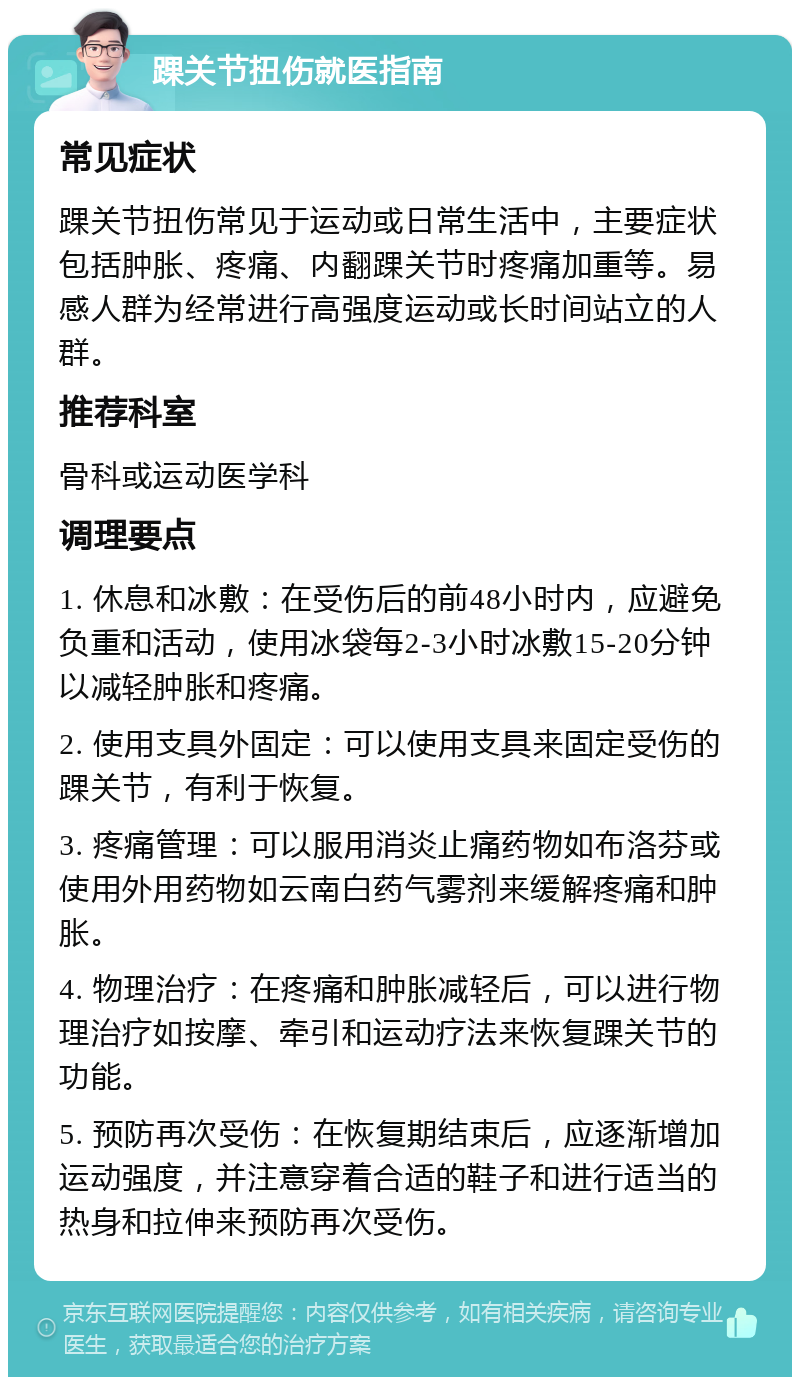 踝关节扭伤就医指南 常见症状 踝关节扭伤常见于运动或日常生活中，主要症状包括肿胀、疼痛、内翻踝关节时疼痛加重等。易感人群为经常进行高强度运动或长时间站立的人群。 推荐科室 骨科或运动医学科 调理要点 1. 休息和冰敷：在受伤后的前48小时内，应避免负重和活动，使用冰袋每2-3小时冰敷15-20分钟以减轻肿胀和疼痛。 2. 使用支具外固定：可以使用支具来固定受伤的踝关节，有利于恢复。 3. 疼痛管理：可以服用消炎止痛药物如布洛芬或使用外用药物如云南白药气雾剂来缓解疼痛和肿胀。 4. 物理治疗：在疼痛和肿胀减轻后，可以进行物理治疗如按摩、牵引和运动疗法来恢复踝关节的功能。 5. 预防再次受伤：在恢复期结束后，应逐渐增加运动强度，并注意穿着合适的鞋子和进行适当的热身和拉伸来预防再次受伤。