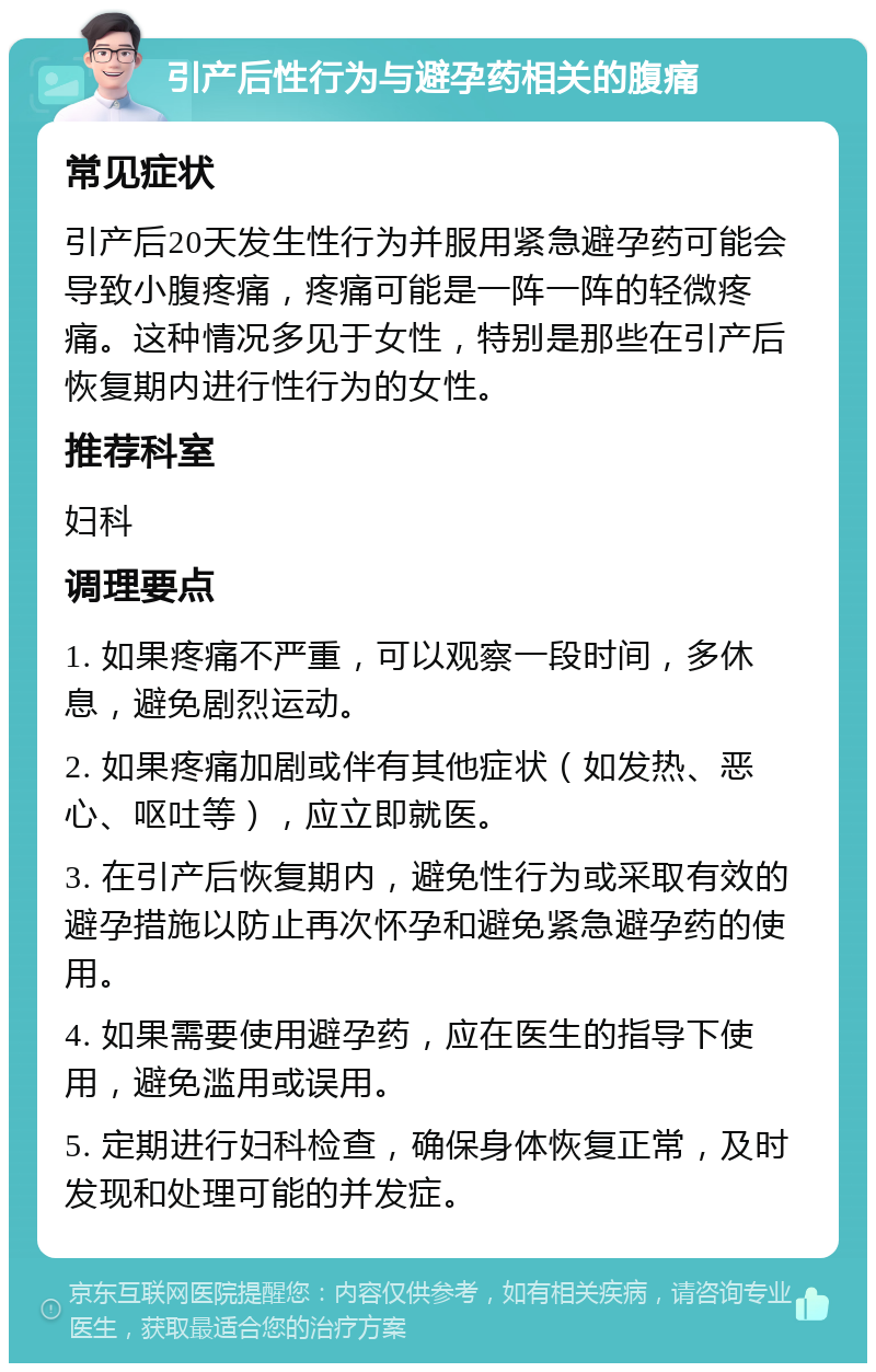 引产后性行为与避孕药相关的腹痛 常见症状 引产后20天发生性行为并服用紧急避孕药可能会导致小腹疼痛，疼痛可能是一阵一阵的轻微疼痛。这种情况多见于女性，特别是那些在引产后恢复期内进行性行为的女性。 推荐科室 妇科 调理要点 1. 如果疼痛不严重，可以观察一段时间，多休息，避免剧烈运动。 2. 如果疼痛加剧或伴有其他症状（如发热、恶心、呕吐等），应立即就医。 3. 在引产后恢复期内，避免性行为或采取有效的避孕措施以防止再次怀孕和避免紧急避孕药的使用。 4. 如果需要使用避孕药，应在医生的指导下使用，避免滥用或误用。 5. 定期进行妇科检查，确保身体恢复正常，及时发现和处理可能的并发症。