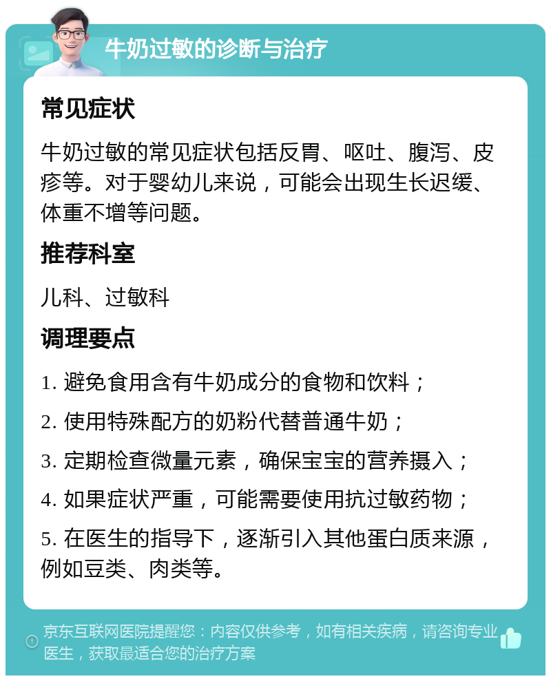 牛奶过敏的诊断与治疗 常见症状 牛奶过敏的常见症状包括反胃、呕吐、腹泻、皮疹等。对于婴幼儿来说，可能会出现生长迟缓、体重不增等问题。 推荐科室 儿科、过敏科 调理要点 1. 避免食用含有牛奶成分的食物和饮料； 2. 使用特殊配方的奶粉代替普通牛奶； 3. 定期检查微量元素，确保宝宝的营养摄入； 4. 如果症状严重，可能需要使用抗过敏药物； 5. 在医生的指导下，逐渐引入其他蛋白质来源，例如豆类、肉类等。