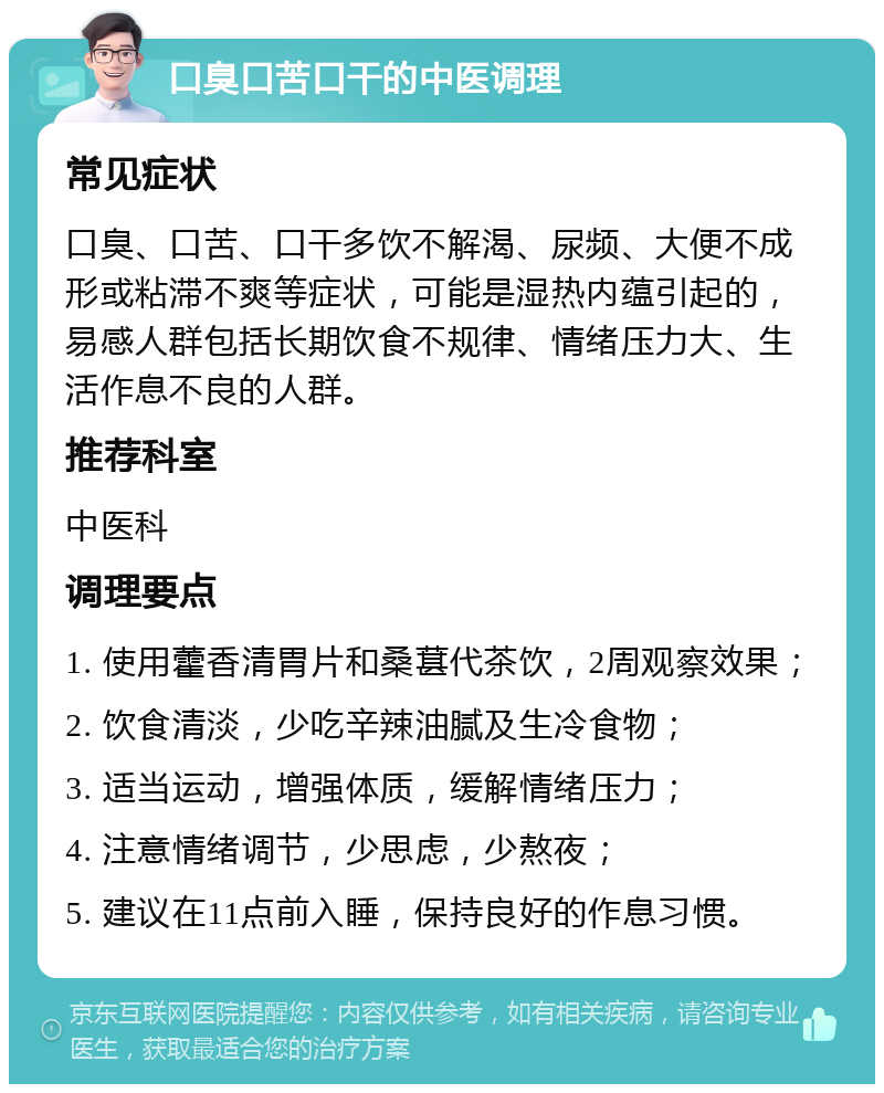 口臭口苦口干的中医调理 常见症状 口臭、口苦、口干多饮不解渴、尿频、大便不成形或粘滞不爽等症状，可能是湿热内蕴引起的，易感人群包括长期饮食不规律、情绪压力大、生活作息不良的人群。 推荐科室 中医科 调理要点 1. 使用藿香清胃片和桑葚代茶饮，2周观察效果； 2. 饮食清淡，少吃辛辣油腻及生冷食物； 3. 适当运动，增强体质，缓解情绪压力； 4. 注意情绪调节，少思虑，少熬夜； 5. 建议在11点前入睡，保持良好的作息习惯。