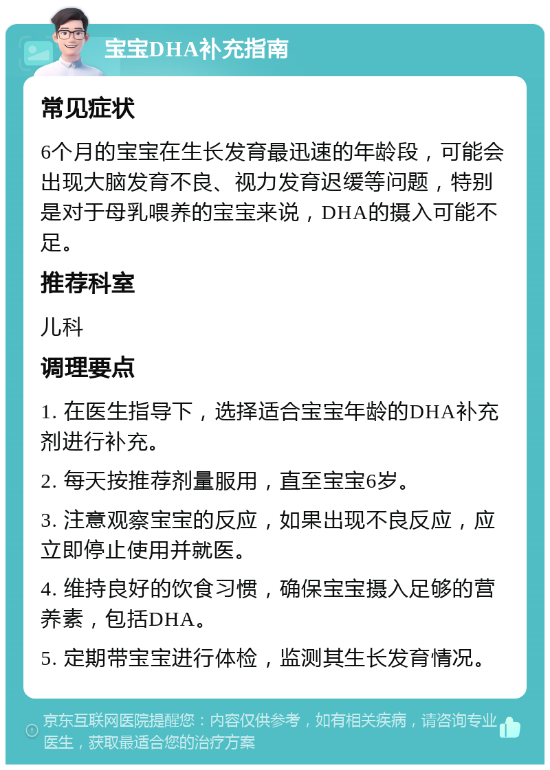 宝宝DHA补充指南 常见症状 6个月的宝宝在生长发育最迅速的年龄段，可能会出现大脑发育不良、视力发育迟缓等问题，特别是对于母乳喂养的宝宝来说，DHA的摄入可能不足。 推荐科室 儿科 调理要点 1. 在医生指导下，选择适合宝宝年龄的DHA补充剂进行补充。 2. 每天按推荐剂量服用，直至宝宝6岁。 3. 注意观察宝宝的反应，如果出现不良反应，应立即停止使用并就医。 4. 维持良好的饮食习惯，确保宝宝摄入足够的营养素，包括DHA。 5. 定期带宝宝进行体检，监测其生长发育情况。