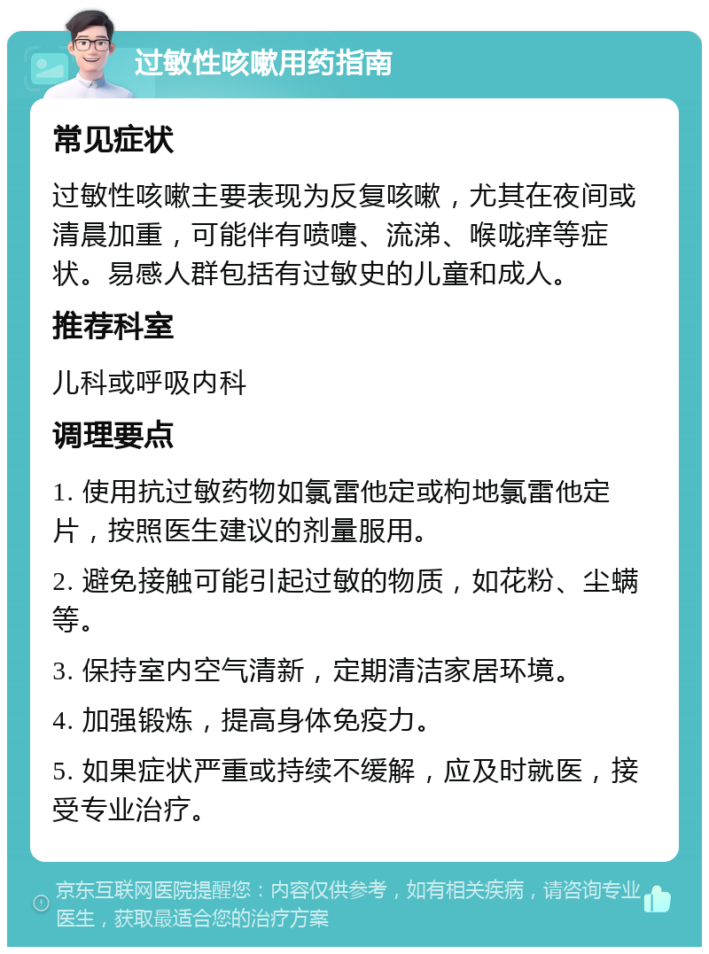 过敏性咳嗽用药指南 常见症状 过敏性咳嗽主要表现为反复咳嗽，尤其在夜间或清晨加重，可能伴有喷嚏、流涕、喉咙痒等症状。易感人群包括有过敏史的儿童和成人。 推荐科室 儿科或呼吸内科 调理要点 1. 使用抗过敏药物如氯雷他定或枸地氯雷他定片，按照医生建议的剂量服用。 2. 避免接触可能引起过敏的物质，如花粉、尘螨等。 3. 保持室内空气清新，定期清洁家居环境。 4. 加强锻炼，提高身体免疫力。 5. 如果症状严重或持续不缓解，应及时就医，接受专业治疗。