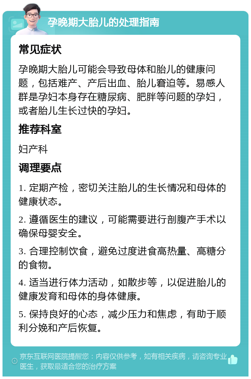 孕晚期大胎儿的处理指南 常见症状 孕晚期大胎儿可能会导致母体和胎儿的健康问题，包括难产、产后出血、胎儿窘迫等。易感人群是孕妇本身存在糖尿病、肥胖等问题的孕妇，或者胎儿生长过快的孕妇。 推荐科室 妇产科 调理要点 1. 定期产检，密切关注胎儿的生长情况和母体的健康状态。 2. 遵循医生的建议，可能需要进行剖腹产手术以确保母婴安全。 3. 合理控制饮食，避免过度进食高热量、高糖分的食物。 4. 适当进行体力活动，如散步等，以促进胎儿的健康发育和母体的身体健康。 5. 保持良好的心态，减少压力和焦虑，有助于顺利分娩和产后恢复。