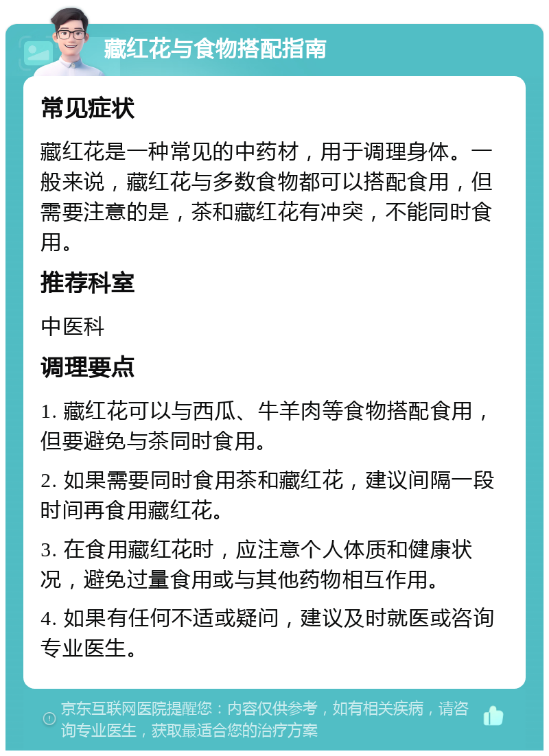 藏红花与食物搭配指南 常见症状 藏红花是一种常见的中药材，用于调理身体。一般来说，藏红花与多数食物都可以搭配食用，但需要注意的是，茶和藏红花有冲突，不能同时食用。 推荐科室 中医科 调理要点 1. 藏红花可以与西瓜、牛羊肉等食物搭配食用，但要避免与茶同时食用。 2. 如果需要同时食用茶和藏红花，建议间隔一段时间再食用藏红花。 3. 在食用藏红花时，应注意个人体质和健康状况，避免过量食用或与其他药物相互作用。 4. 如果有任何不适或疑问，建议及时就医或咨询专业医生。