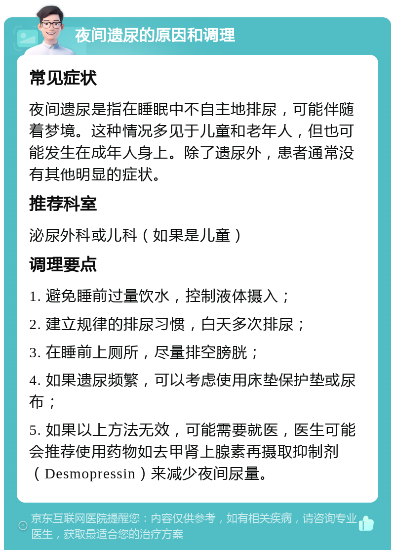 夜间遗尿的原因和调理 常见症状 夜间遗尿是指在睡眠中不自主地排尿，可能伴随着梦境。这种情况多见于儿童和老年人，但也可能发生在成年人身上。除了遗尿外，患者通常没有其他明显的症状。 推荐科室 泌尿外科或儿科（如果是儿童） 调理要点 1. 避免睡前过量饮水，控制液体摄入； 2. 建立规律的排尿习惯，白天多次排尿； 3. 在睡前上厕所，尽量排空膀胱； 4. 如果遗尿频繁，可以考虑使用床垫保护垫或尿布； 5. 如果以上方法无效，可能需要就医，医生可能会推荐使用药物如去甲肾上腺素再摄取抑制剂（Desmopressin）来减少夜间尿量。