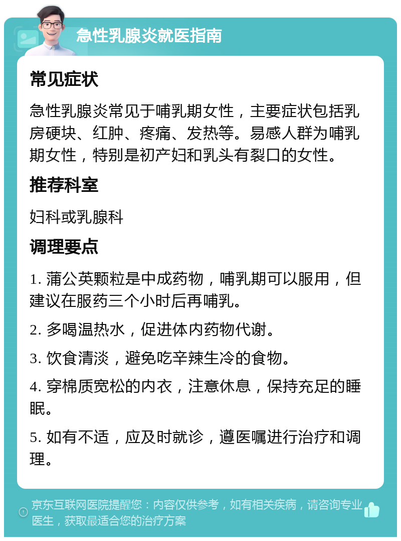 急性乳腺炎就医指南 常见症状 急性乳腺炎常见于哺乳期女性，主要症状包括乳房硬块、红肿、疼痛、发热等。易感人群为哺乳期女性，特别是初产妇和乳头有裂口的女性。 推荐科室 妇科或乳腺科 调理要点 1. 蒲公英颗粒是中成药物，哺乳期可以服用，但建议在服药三个小时后再哺乳。 2. 多喝温热水，促进体内药物代谢。 3. 饮食清淡，避免吃辛辣生冷的食物。 4. 穿棉质宽松的内衣，注意休息，保持充足的睡眠。 5. 如有不适，应及时就诊，遵医嘱进行治疗和调理。