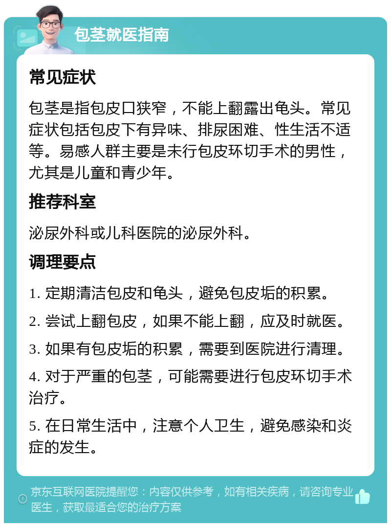 包茎就医指南 常见症状 包茎是指包皮口狭窄，不能上翻露出龟头。常见症状包括包皮下有异味、排尿困难、性生活不适等。易感人群主要是未行包皮环切手术的男性，尤其是儿童和青少年。 推荐科室 泌尿外科或儿科医院的泌尿外科。 调理要点 1. 定期清洁包皮和龟头，避免包皮垢的积累。 2. 尝试上翻包皮，如果不能上翻，应及时就医。 3. 如果有包皮垢的积累，需要到医院进行清理。 4. 对于严重的包茎，可能需要进行包皮环切手术治疗。 5. 在日常生活中，注意个人卫生，避免感染和炎症的发生。