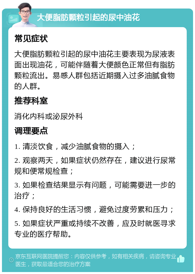 大便脂肪颗粒引起的尿中油花 常见症状 大便脂肪颗粒引起的尿中油花主要表现为尿液表面出现油花，可能伴随着大便颜色正常但有脂肪颗粒流出。易感人群包括近期摄入过多油腻食物的人群。 推荐科室 消化内科或泌尿外科 调理要点 1. 清淡饮食，减少油腻食物的摄入； 2. 观察两天，如果症状仍然存在，建议进行尿常规和便常规检查； 3. 如果检查结果显示有问题，可能需要进一步的治疗； 4. 保持良好的生活习惯，避免过度劳累和压力； 5. 如果症状严重或持续不改善，应及时就医寻求专业的医疗帮助。