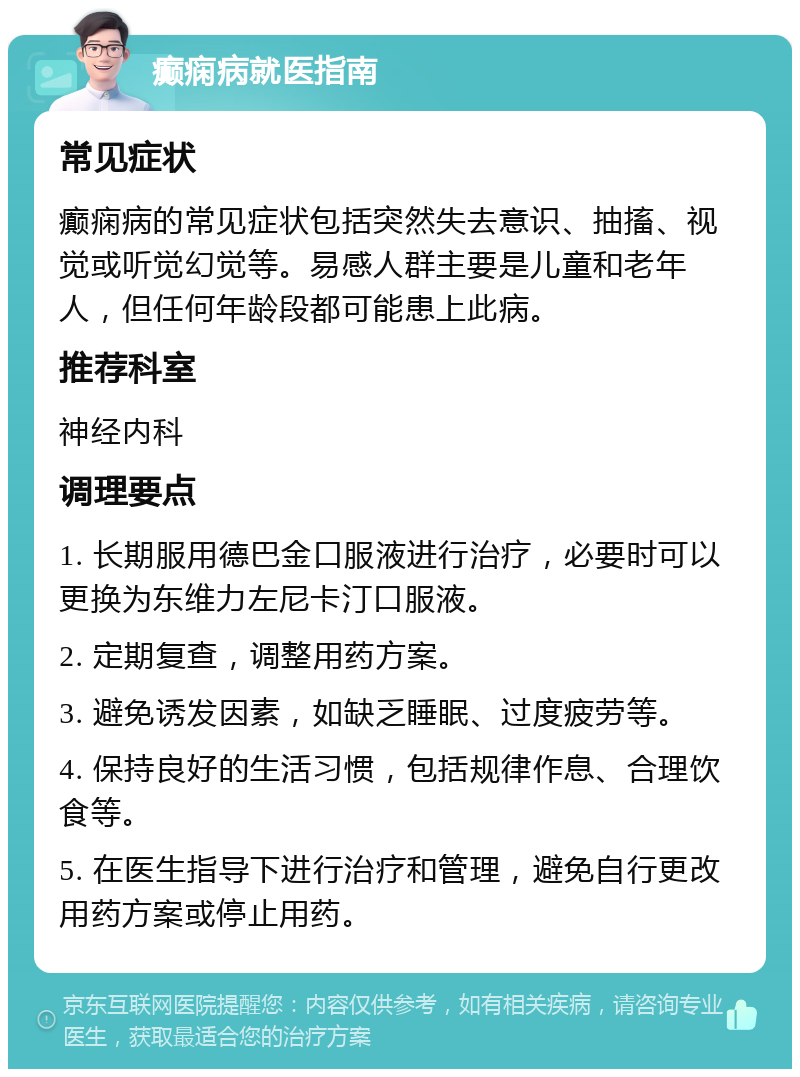 癫痫病就医指南 常见症状 癫痫病的常见症状包括突然失去意识、抽搐、视觉或听觉幻觉等。易感人群主要是儿童和老年人，但任何年龄段都可能患上此病。 推荐科室 神经内科 调理要点 1. 长期服用德巴金口服液进行治疗，必要时可以更换为东维力左尼卡汀口服液。 2. 定期复查，调整用药方案。 3. 避免诱发因素，如缺乏睡眠、过度疲劳等。 4. 保持良好的生活习惯，包括规律作息、合理饮食等。 5. 在医生指导下进行治疗和管理，避免自行更改用药方案或停止用药。