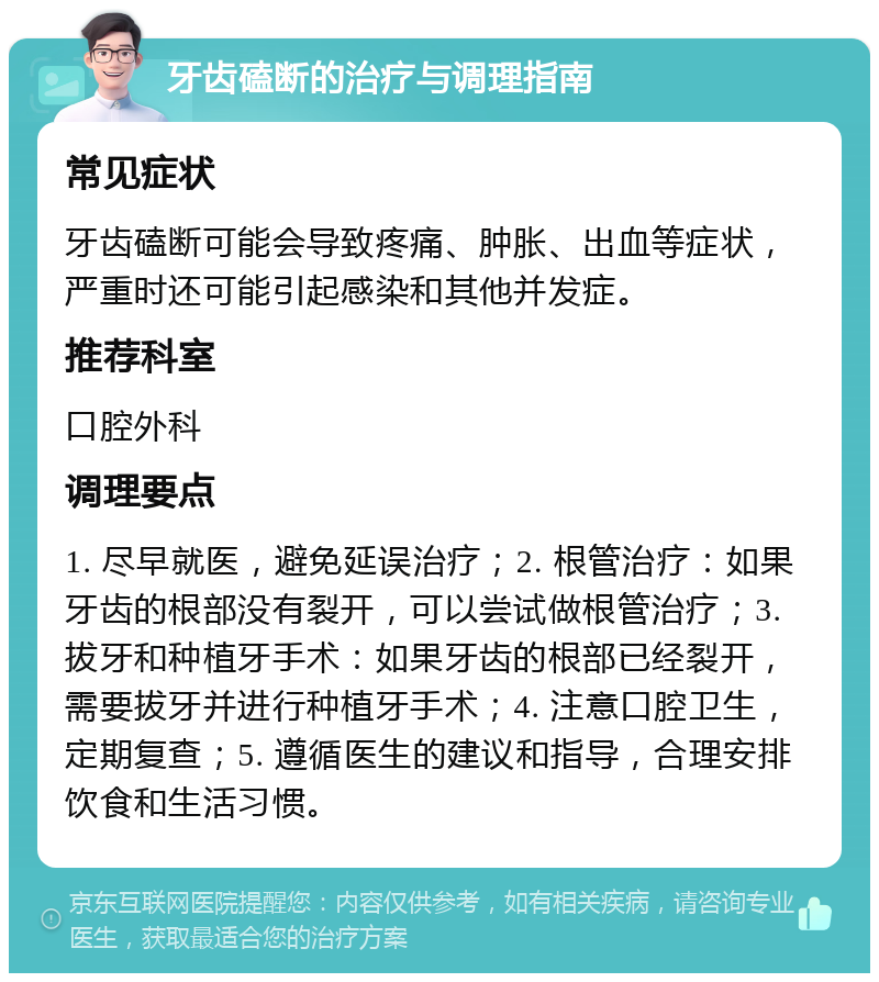 牙齿磕断的治疗与调理指南 常见症状 牙齿磕断可能会导致疼痛、肿胀、出血等症状，严重时还可能引起感染和其他并发症。 推荐科室 口腔外科 调理要点 1. 尽早就医，避免延误治疗；2. 根管治疗：如果牙齿的根部没有裂开，可以尝试做根管治疗；3. 拔牙和种植牙手术：如果牙齿的根部已经裂开，需要拔牙并进行种植牙手术；4. 注意口腔卫生，定期复查；5. 遵循医生的建议和指导，合理安排饮食和生活习惯。