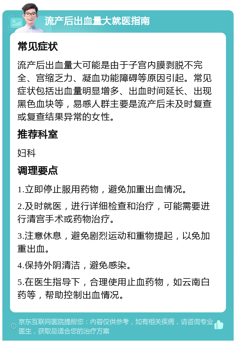 流产后出血量大就医指南 常见症状 流产后出血量大可能是由于子宫内膜剥脱不完全、宫缩乏力、凝血功能障碍等原因引起。常见症状包括出血量明显增多、出血时间延长、出现黑色血块等，易感人群主要是流产后未及时复查或复查结果异常的女性。 推荐科室 妇科 调理要点 1.立即停止服用药物，避免加重出血情况。 2.及时就医，进行详细检查和治疗，可能需要进行清宫手术或药物治疗。 3.注意休息，避免剧烈运动和重物提起，以免加重出血。 4.保持外阴清洁，避免感染。 5.在医生指导下，合理使用止血药物，如云南白药等，帮助控制出血情况。