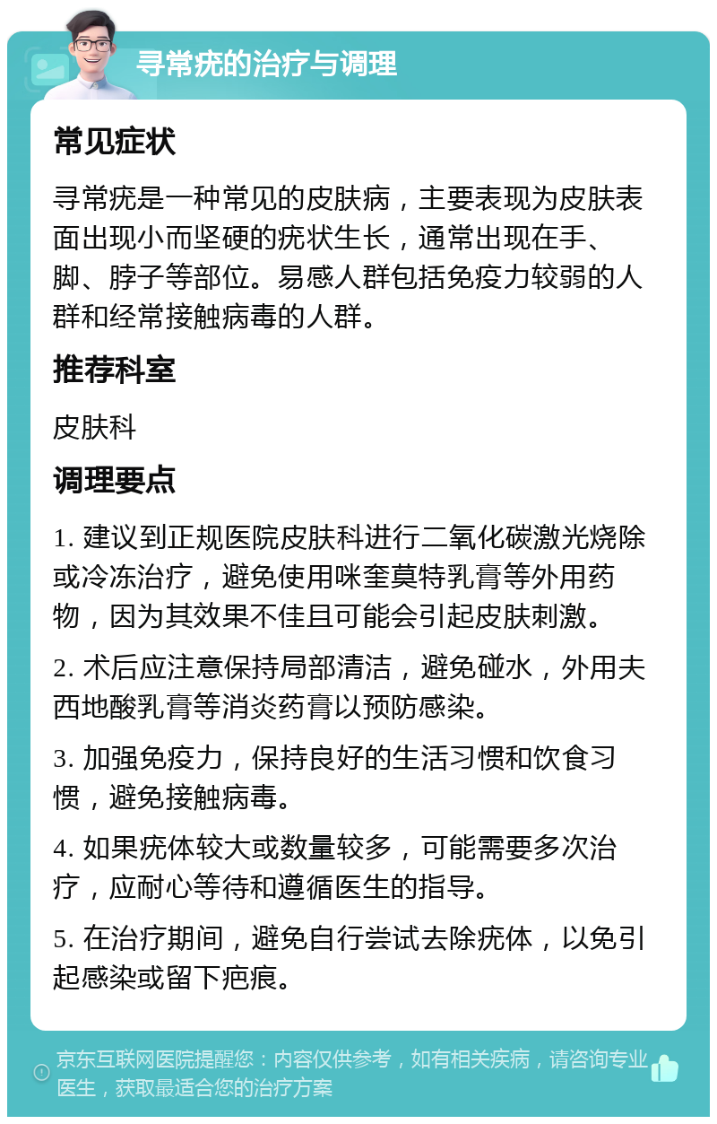 寻常疣的治疗与调理 常见症状 寻常疣是一种常见的皮肤病，主要表现为皮肤表面出现小而坚硬的疣状生长，通常出现在手、脚、脖子等部位。易感人群包括免疫力较弱的人群和经常接触病毒的人群。 推荐科室 皮肤科 调理要点 1. 建议到正规医院皮肤科进行二氧化碳激光烧除或冷冻治疗，避免使用咪奎莫特乳膏等外用药物，因为其效果不佳且可能会引起皮肤刺激。 2. 术后应注意保持局部清洁，避免碰水，外用夫西地酸乳膏等消炎药膏以预防感染。 3. 加强免疫力，保持良好的生活习惯和饮食习惯，避免接触病毒。 4. 如果疣体较大或数量较多，可能需要多次治疗，应耐心等待和遵循医生的指导。 5. 在治疗期间，避免自行尝试去除疣体，以免引起感染或留下疤痕。