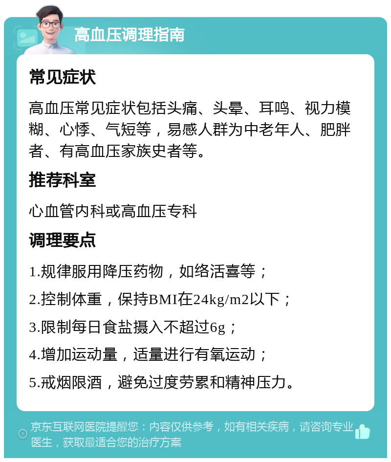 高血压调理指南 常见症状 高血压常见症状包括头痛、头晕、耳鸣、视力模糊、心悸、气短等，易感人群为中老年人、肥胖者、有高血压家族史者等。 推荐科室 心血管内科或高血压专科 调理要点 1.规律服用降压药物，如络活喜等； 2.控制体重，保持BMI在24kg/m2以下； 3.限制每日食盐摄入不超过6g； 4.增加运动量，适量进行有氧运动； 5.戒烟限酒，避免过度劳累和精神压力。