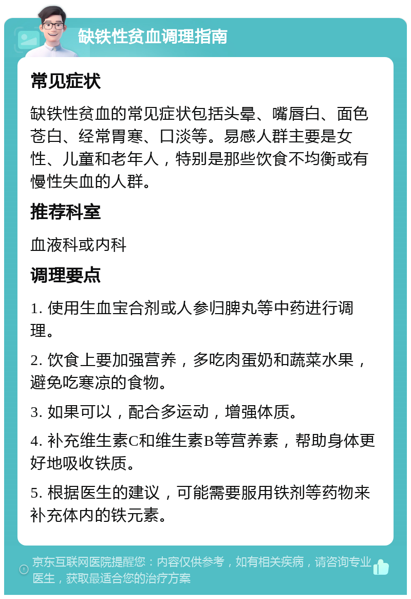 缺铁性贫血调理指南 常见症状 缺铁性贫血的常见症状包括头晕、嘴唇白、面色苍白、经常胃寒、口淡等。易感人群主要是女性、儿童和老年人，特别是那些饮食不均衡或有慢性失血的人群。 推荐科室 血液科或内科 调理要点 1. 使用生血宝合剂或人参归脾丸等中药进行调理。 2. 饮食上要加强营养，多吃肉蛋奶和蔬菜水果，避免吃寒凉的食物。 3. 如果可以，配合多运动，增强体质。 4. 补充维生素C和维生素B等营养素，帮助身体更好地吸收铁质。 5. 根据医生的建议，可能需要服用铁剂等药物来补充体内的铁元素。