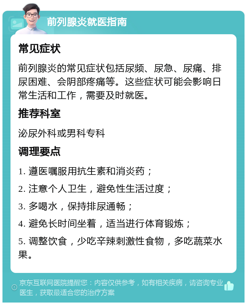 前列腺炎就医指南 常见症状 前列腺炎的常见症状包括尿频、尿急、尿痛、排尿困难、会阴部疼痛等。这些症状可能会影响日常生活和工作，需要及时就医。 推荐科室 泌尿外科或男科专科 调理要点 1. 遵医嘱服用抗生素和消炎药； 2. 注意个人卫生，避免性生活过度； 3. 多喝水，保持排尿通畅； 4. 避免长时间坐着，适当进行体育锻炼； 5. 调整饮食，少吃辛辣刺激性食物，多吃蔬菜水果。