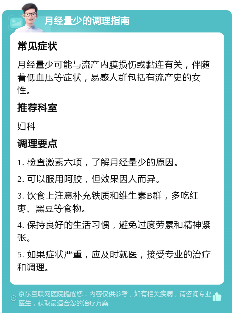 月经量少的调理指南 常见症状 月经量少可能与流产内膜损伤或黏连有关，伴随着低血压等症状，易感人群包括有流产史的女性。 推荐科室 妇科 调理要点 1. 检查激素六项，了解月经量少的原因。 2. 可以服用阿胶，但效果因人而异。 3. 饮食上注意补充铁质和维生素B群，多吃红枣、黑豆等食物。 4. 保持良好的生活习惯，避免过度劳累和精神紧张。 5. 如果症状严重，应及时就医，接受专业的治疗和调理。