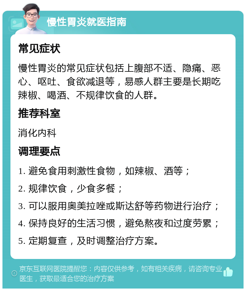 慢性胃炎就医指南 常见症状 慢性胃炎的常见症状包括上腹部不适、隐痛、恶心、呕吐、食欲减退等，易感人群主要是长期吃辣椒、喝酒、不规律饮食的人群。 推荐科室 消化内科 调理要点 1. 避免食用刺激性食物，如辣椒、酒等； 2. 规律饮食，少食多餐； 3. 可以服用奥美拉唑或斯达舒等药物进行治疗； 4. 保持良好的生活习惯，避免熬夜和过度劳累； 5. 定期复查，及时调整治疗方案。