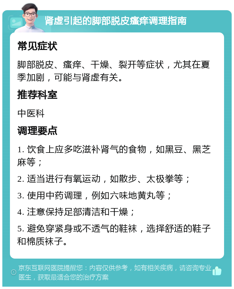 肾虚引起的脚部脱皮瘙痒调理指南 常见症状 脚部脱皮、瘙痒、干燥、裂开等症状，尤其在夏季加剧，可能与肾虚有关。 推荐科室 中医科 调理要点 1. 饮食上应多吃滋补肾气的食物，如黑豆、黑芝麻等； 2. 适当进行有氧运动，如散步、太极拳等； 3. 使用中药调理，例如六味地黄丸等； 4. 注意保持足部清洁和干燥； 5. 避免穿紧身或不透气的鞋袜，选择舒适的鞋子和棉质袜子。