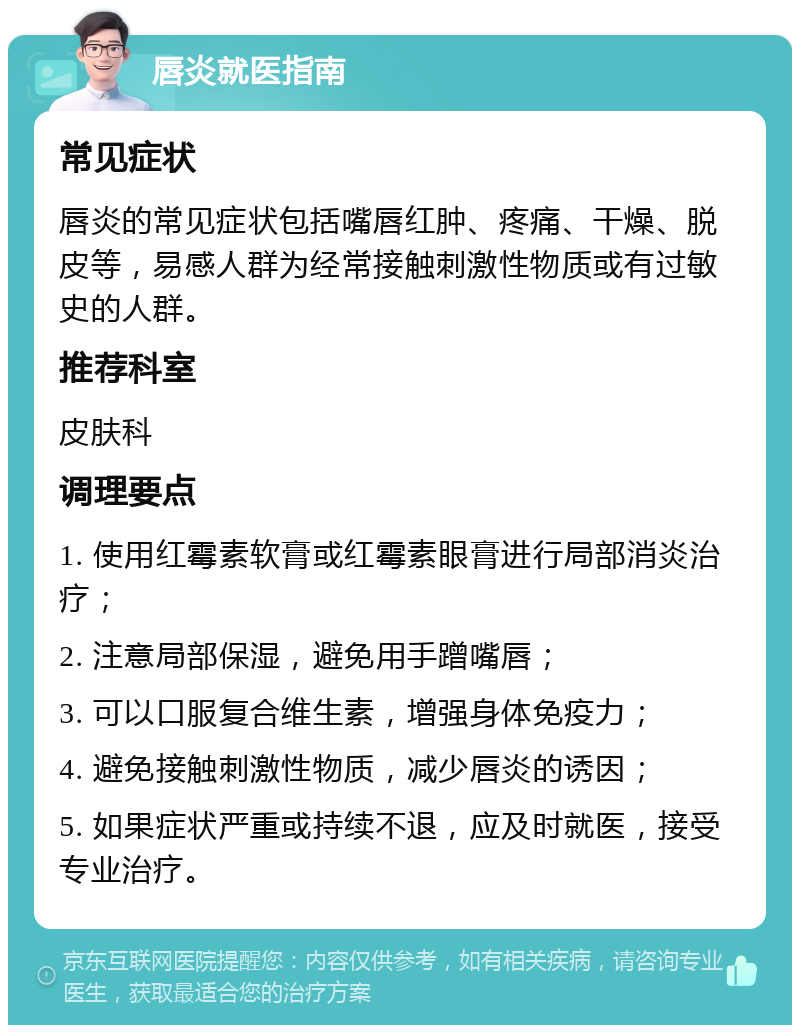 唇炎就医指南 常见症状 唇炎的常见症状包括嘴唇红肿、疼痛、干燥、脱皮等，易感人群为经常接触刺激性物质或有过敏史的人群。 推荐科室 皮肤科 调理要点 1. 使用红霉素软膏或红霉素眼膏进行局部消炎治疗； 2. 注意局部保湿，避免用手蹭嘴唇； 3. 可以口服复合维生素，增强身体免疫力； 4. 避免接触刺激性物质，减少唇炎的诱因； 5. 如果症状严重或持续不退，应及时就医，接受专业治疗。