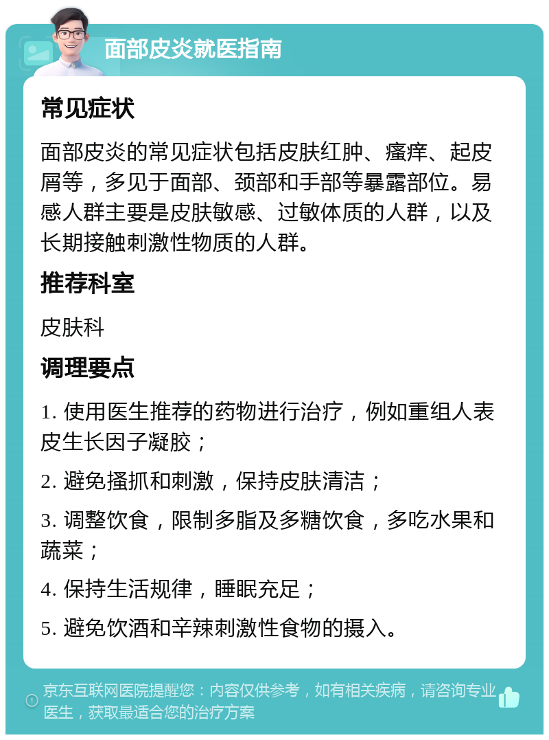 面部皮炎就医指南 常见症状 面部皮炎的常见症状包括皮肤红肿、瘙痒、起皮屑等，多见于面部、颈部和手部等暴露部位。易感人群主要是皮肤敏感、过敏体质的人群，以及长期接触刺激性物质的人群。 推荐科室 皮肤科 调理要点 1. 使用医生推荐的药物进行治疗，例如重组人表皮生长因子凝胶； 2. 避免搔抓和刺激，保持皮肤清洁； 3. 调整饮食，限制多脂及多糖饮食，多吃水果和蔬菜； 4. 保持生活规律，睡眠充足； 5. 避免饮酒和辛辣刺激性食物的摄入。