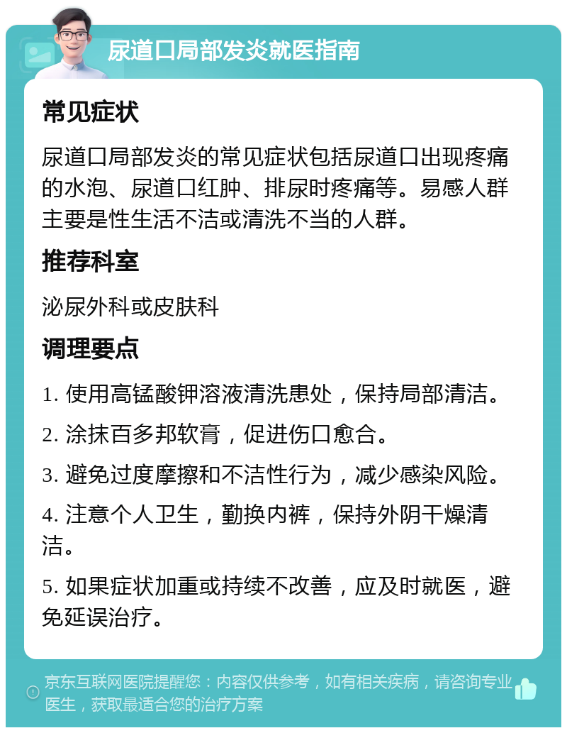 尿道口局部发炎就医指南 常见症状 尿道口局部发炎的常见症状包括尿道口出现疼痛的水泡、尿道口红肿、排尿时疼痛等。易感人群主要是性生活不洁或清洗不当的人群。 推荐科室 泌尿外科或皮肤科 调理要点 1. 使用高锰酸钾溶液清洗患处，保持局部清洁。 2. 涂抹百多邦软膏，促进伤口愈合。 3. 避免过度摩擦和不洁性行为，减少感染风险。 4. 注意个人卫生，勤换内裤，保持外阴干燥清洁。 5. 如果症状加重或持续不改善，应及时就医，避免延误治疗。