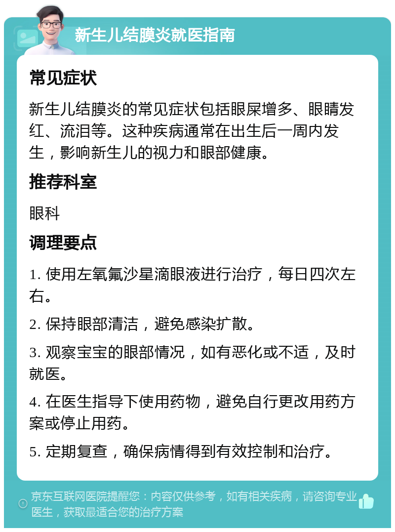 新生儿结膜炎就医指南 常见症状 新生儿结膜炎的常见症状包括眼屎增多、眼睛发红、流泪等。这种疾病通常在出生后一周内发生，影响新生儿的视力和眼部健康。 推荐科室 眼科 调理要点 1. 使用左氧氟沙星滴眼液进行治疗，每日四次左右。 2. 保持眼部清洁，避免感染扩散。 3. 观察宝宝的眼部情况，如有恶化或不适，及时就医。 4. 在医生指导下使用药物，避免自行更改用药方案或停止用药。 5. 定期复查，确保病情得到有效控制和治疗。