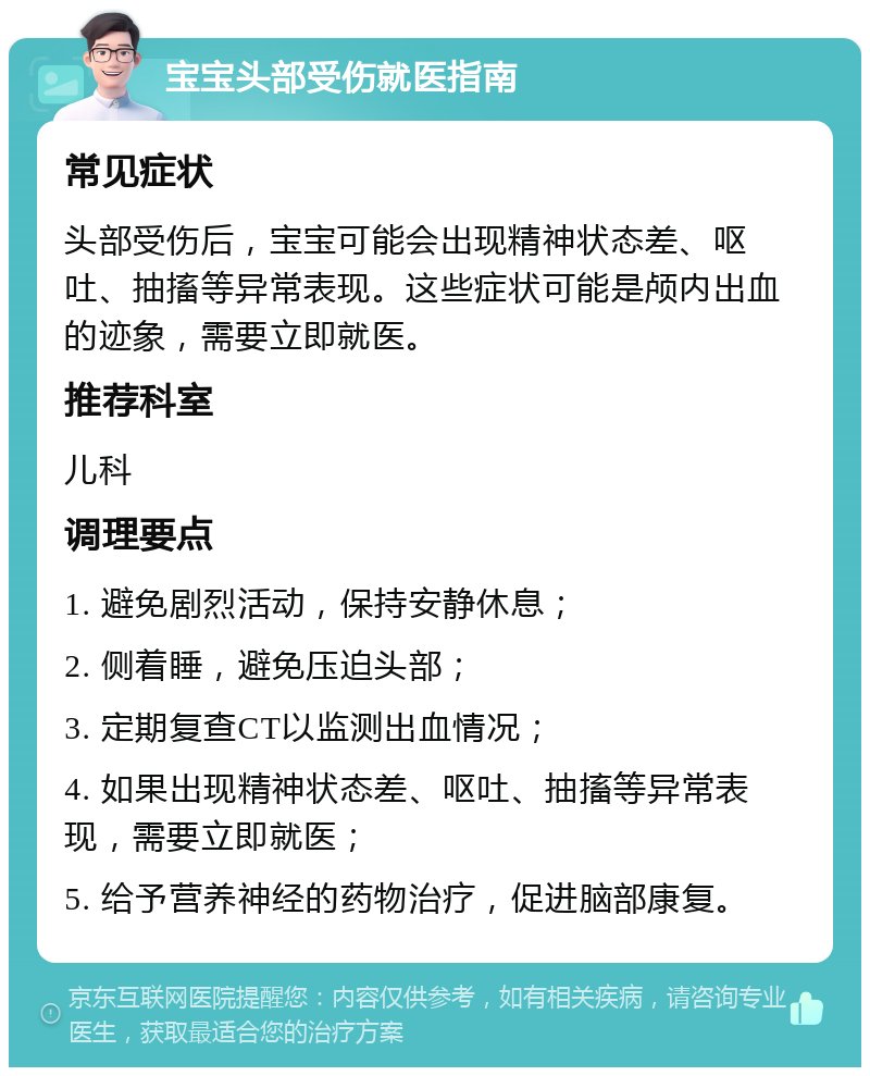 宝宝头部受伤就医指南 常见症状 头部受伤后，宝宝可能会出现精神状态差、呕吐、抽搐等异常表现。这些症状可能是颅内出血的迹象，需要立即就医。 推荐科室 儿科 调理要点 1. 避免剧烈活动，保持安静休息； 2. 侧着睡，避免压迫头部； 3. 定期复查CT以监测出血情况； 4. 如果出现精神状态差、呕吐、抽搐等异常表现，需要立即就医； 5. 给予营养神经的药物治疗，促进脑部康复。