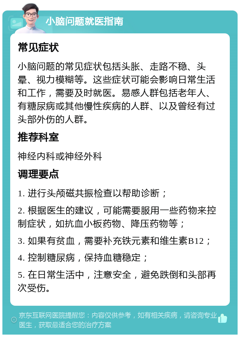 小脑问题就医指南 常见症状 小脑问题的常见症状包括头胀、走路不稳、头晕、视力模糊等。这些症状可能会影响日常生活和工作，需要及时就医。易感人群包括老年人、有糖尿病或其他慢性疾病的人群、以及曾经有过头部外伤的人群。 推荐科室 神经内科或神经外科 调理要点 1. 进行头颅磁共振检查以帮助诊断； 2. 根据医生的建议，可能需要服用一些药物来控制症状，如抗血小板药物、降压药物等； 3. 如果有贫血，需要补充铁元素和维生素B12； 4. 控制糖尿病，保持血糖稳定； 5. 在日常生活中，注意安全，避免跌倒和头部再次受伤。