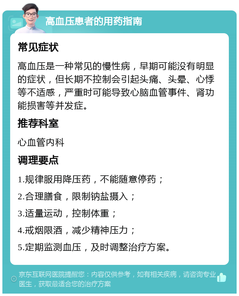 高血压患者的用药指南 常见症状 高血压是一种常见的慢性病，早期可能没有明显的症状，但长期不控制会引起头痛、头晕、心悸等不适感，严重时可能导致心脑血管事件、肾功能损害等并发症。 推荐科室 心血管内科 调理要点 1.规律服用降压药，不能随意停药； 2.合理膳食，限制钠盐摄入； 3.适量运动，控制体重； 4.戒烟限酒，减少精神压力； 5.定期监测血压，及时调整治疗方案。