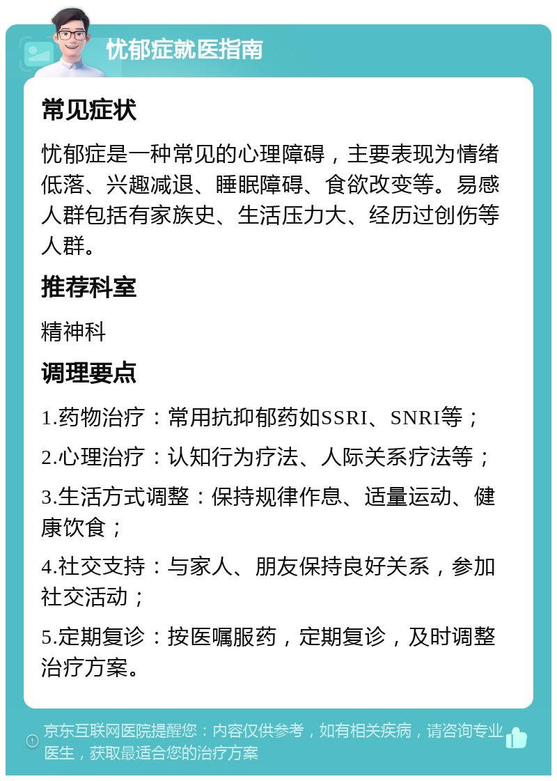 忧郁症就医指南 常见症状 忧郁症是一种常见的心理障碍，主要表现为情绪低落、兴趣减退、睡眠障碍、食欲改变等。易感人群包括有家族史、生活压力大、经历过创伤等人群。 推荐科室 精神科 调理要点 1.药物治疗：常用抗抑郁药如SSRI、SNRI等； 2.心理治疗：认知行为疗法、人际关系疗法等； 3.生活方式调整：保持规律作息、适量运动、健康饮食； 4.社交支持：与家人、朋友保持良好关系，参加社交活动； 5.定期复诊：按医嘱服药，定期复诊，及时调整治疗方案。