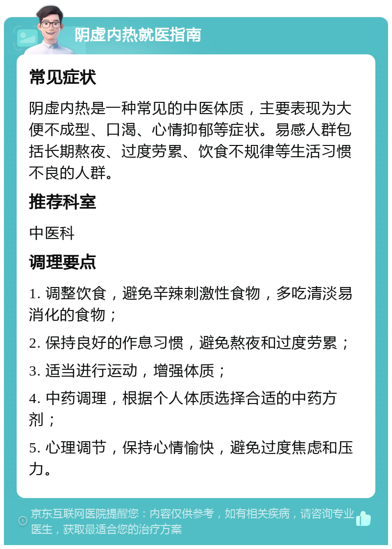 阴虚内热就医指南 常见症状 阴虚内热是一种常见的中医体质，主要表现为大便不成型、口渴、心情抑郁等症状。易感人群包括长期熬夜、过度劳累、饮食不规律等生活习惯不良的人群。 推荐科室 中医科 调理要点 1. 调整饮食，避免辛辣刺激性食物，多吃清淡易消化的食物； 2. 保持良好的作息习惯，避免熬夜和过度劳累； 3. 适当进行运动，增强体质； 4. 中药调理，根据个人体质选择合适的中药方剂； 5. 心理调节，保持心情愉快，避免过度焦虑和压力。