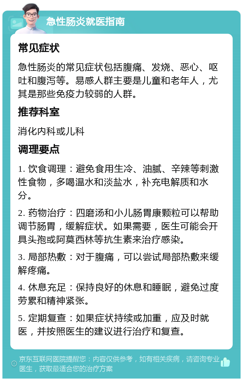 急性肠炎就医指南 常见症状 急性肠炎的常见症状包括腹痛、发烧、恶心、呕吐和腹泻等。易感人群主要是儿童和老年人，尤其是那些免疫力较弱的人群。 推荐科室 消化内科或儿科 调理要点 1. 饮食调理：避免食用生冷、油腻、辛辣等刺激性食物，多喝温水和淡盐水，补充电解质和水分。 2. 药物治疗：四磨汤和小儿肠胃康颗粒可以帮助调节肠胃，缓解症状。如果需要，医生可能会开具头孢或阿莫西林等抗生素来治疗感染。 3. 局部热敷：对于腹痛，可以尝试局部热敷来缓解疼痛。 4. 休息充足：保持良好的休息和睡眠，避免过度劳累和精神紧张。 5. 定期复查：如果症状持续或加重，应及时就医，并按照医生的建议进行治疗和复查。