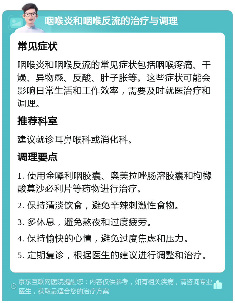 咽喉炎和咽喉反流的治疗与调理 常见症状 咽喉炎和咽喉反流的常见症状包括咽喉疼痛、干燥、异物感、反酸、肚子胀等。这些症状可能会影响日常生活和工作效率，需要及时就医治疗和调理。 推荐科室 建议就诊耳鼻喉科或消化科。 调理要点 1. 使用金嗓利咽胶囊、奥美拉唑肠溶胶囊和枸橼酸莫沙必利片等药物进行治疗。 2. 保持清淡饮食，避免辛辣刺激性食物。 3. 多休息，避免熬夜和过度疲劳。 4. 保持愉快的心情，避免过度焦虑和压力。 5. 定期复诊，根据医生的建议进行调整和治疗。