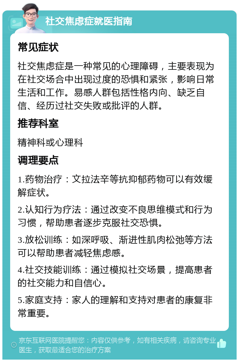 社交焦虑症就医指南 常见症状 社交焦虑症是一种常见的心理障碍，主要表现为在社交场合中出现过度的恐惧和紧张，影响日常生活和工作。易感人群包括性格内向、缺乏自信、经历过社交失败或批评的人群。 推荐科室 精神科或心理科 调理要点 1.药物治疗：文拉法辛等抗抑郁药物可以有效缓解症状。 2.认知行为疗法：通过改变不良思维模式和行为习惯，帮助患者逐步克服社交恐惧。 3.放松训练：如深呼吸、渐进性肌肉松弛等方法可以帮助患者减轻焦虑感。 4.社交技能训练：通过模拟社交场景，提高患者的社交能力和自信心。 5.家庭支持：家人的理解和支持对患者的康复非常重要。