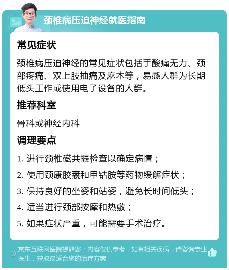 颈椎病压迫神经就医指南 常见症状 颈椎病压迫神经的常见症状包括手酸痛无力、颈部疼痛、双上肢抽痛及麻木等，易感人群为长期低头工作或使用电子设备的人群。 推荐科室 骨科或神经内科 调理要点 1. 进行颈椎磁共振检查以确定病情； 2. 使用颈康胶囊和甲钴胺等药物缓解症状； 3. 保持良好的坐姿和站姿，避免长时间低头； 4. 适当进行颈部按摩和热敷； 5. 如果症状严重，可能需要手术治疗。