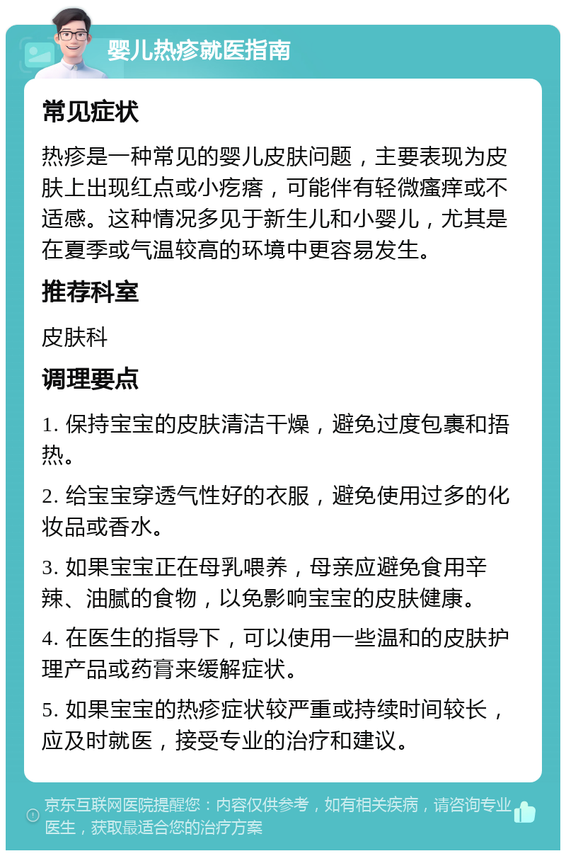 婴儿热疹就医指南 常见症状 热疹是一种常见的婴儿皮肤问题，主要表现为皮肤上出现红点或小疙瘩，可能伴有轻微瘙痒或不适感。这种情况多见于新生儿和小婴儿，尤其是在夏季或气温较高的环境中更容易发生。 推荐科室 皮肤科 调理要点 1. 保持宝宝的皮肤清洁干燥，避免过度包裹和捂热。 2. 给宝宝穿透气性好的衣服，避免使用过多的化妆品或香水。 3. 如果宝宝正在母乳喂养，母亲应避免食用辛辣、油腻的食物，以免影响宝宝的皮肤健康。 4. 在医生的指导下，可以使用一些温和的皮肤护理产品或药膏来缓解症状。 5. 如果宝宝的热疹症状较严重或持续时间较长，应及时就医，接受专业的治疗和建议。