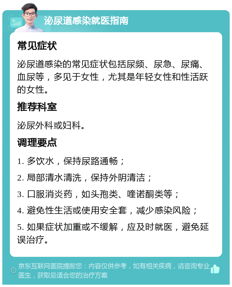 泌尿道感染就医指南 常见症状 泌尿道感染的常见症状包括尿频、尿急、尿痛、血尿等，多见于女性，尤其是年轻女性和性活跃的女性。 推荐科室 泌尿外科或妇科。 调理要点 1. 多饮水，保持尿路通畅； 2. 局部清水清洗，保持外阴清洁； 3. 口服消炎药，如头孢类、喹诺酮类等； 4. 避免性生活或使用安全套，减少感染风险； 5. 如果症状加重或不缓解，应及时就医，避免延误治疗。