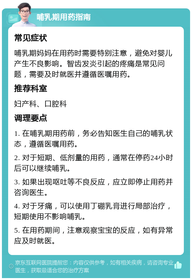 哺乳期用药指南 常见症状 哺乳期妈妈在用药时需要特别注意，避免对婴儿产生不良影响。智齿发炎引起的疼痛是常见问题，需要及时就医并遵循医嘱用药。 推荐科室 妇产科、口腔科 调理要点 1. 在哺乳期用药前，务必告知医生自己的哺乳状态，遵循医嘱用药。 2. 对于短期、低剂量的用药，通常在停药24小时后可以继续哺乳。 3. 如果出现呕吐等不良反应，应立即停止用药并咨询医生。 4. 对于牙痛，可以使用丁硼乳膏进行局部治疗，短期使用不影响哺乳。 5. 在用药期间，注意观察宝宝的反应，如有异常应及时就医。