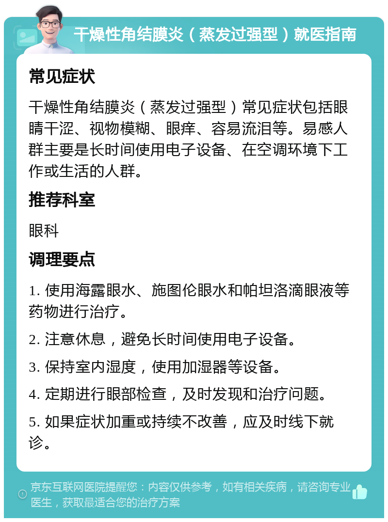 干燥性角结膜炎（蒸发过强型）就医指南 常见症状 干燥性角结膜炎（蒸发过强型）常见症状包括眼睛干涩、视物模糊、眼痒、容易流泪等。易感人群主要是长时间使用电子设备、在空调环境下工作或生活的人群。 推荐科室 眼科 调理要点 1. 使用海露眼水、施图伦眼水和帕坦洛滴眼液等药物进行治疗。 2. 注意休息，避免长时间使用电子设备。 3. 保持室内湿度，使用加湿器等设备。 4. 定期进行眼部检查，及时发现和治疗问题。 5. 如果症状加重或持续不改善，应及时线下就诊。