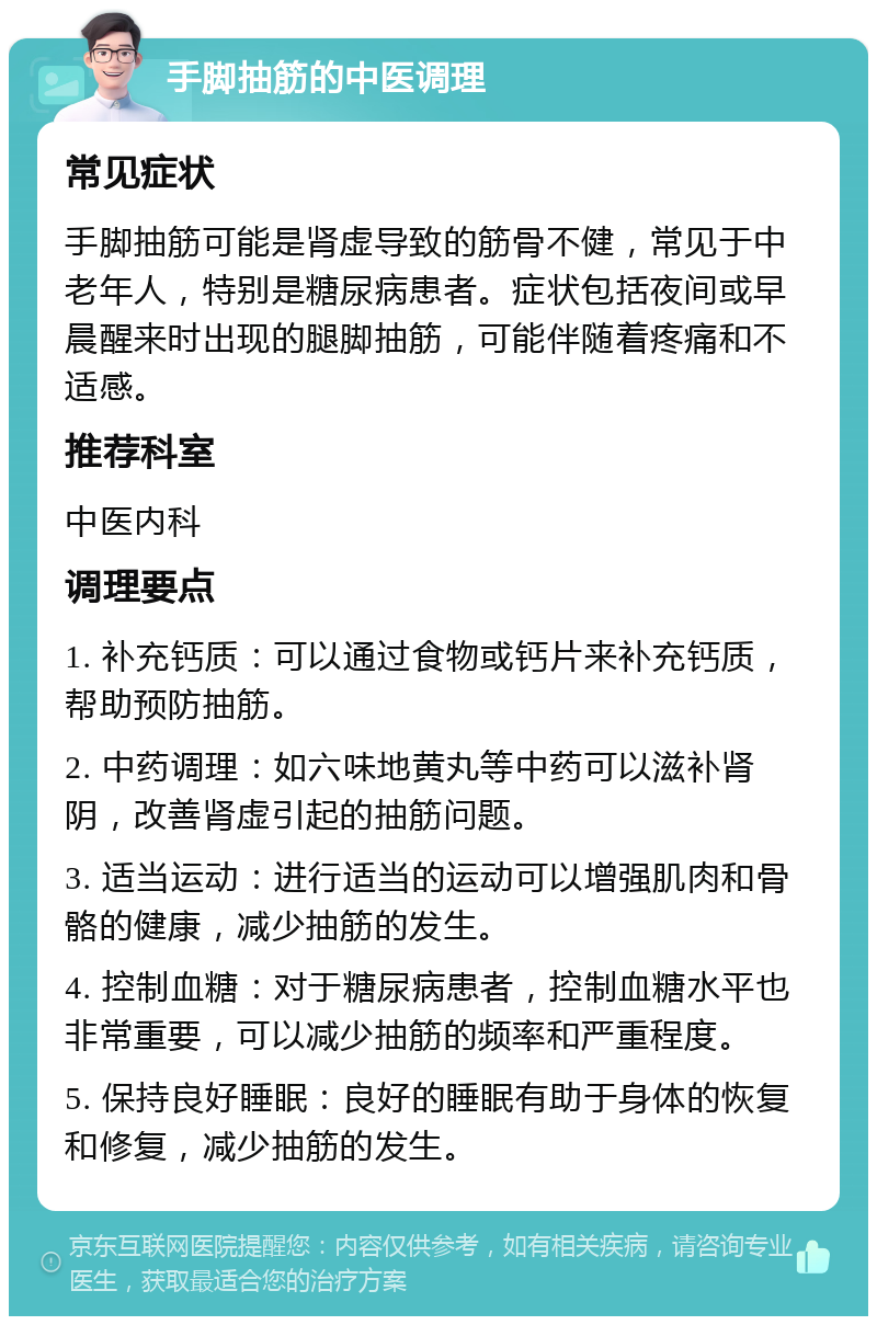 手脚抽筋的中医调理 常见症状 手脚抽筋可能是肾虚导致的筋骨不健，常见于中老年人，特别是糖尿病患者。症状包括夜间或早晨醒来时出现的腿脚抽筋，可能伴随着疼痛和不适感。 推荐科室 中医内科 调理要点 1. 补充钙质：可以通过食物或钙片来补充钙质，帮助预防抽筋。 2. 中药调理：如六味地黄丸等中药可以滋补肾阴，改善肾虚引起的抽筋问题。 3. 适当运动：进行适当的运动可以增强肌肉和骨骼的健康，减少抽筋的发生。 4. 控制血糖：对于糖尿病患者，控制血糖水平也非常重要，可以减少抽筋的频率和严重程度。 5. 保持良好睡眠：良好的睡眠有助于身体的恢复和修复，减少抽筋的发生。