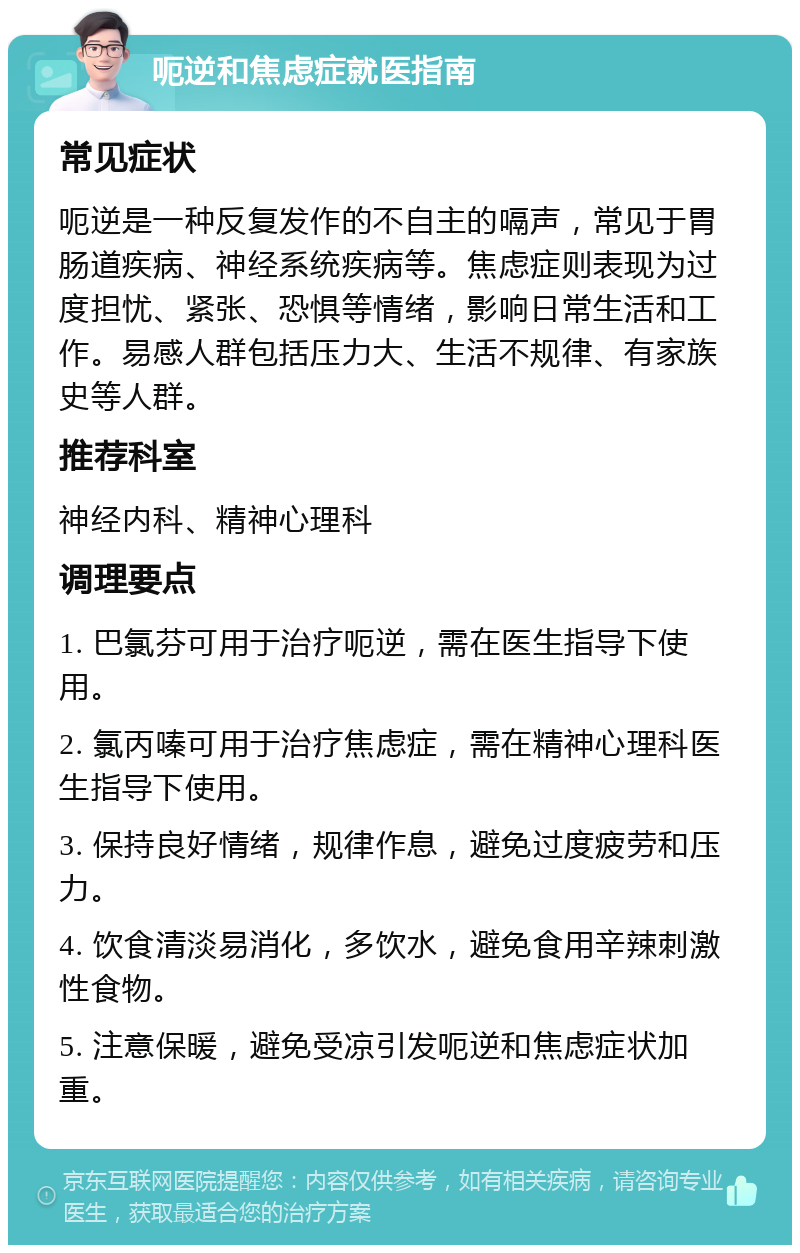 呃逆和焦虑症就医指南 常见症状 呃逆是一种反复发作的不自主的嗝声，常见于胃肠道疾病、神经系统疾病等。焦虑症则表现为过度担忧、紧张、恐惧等情绪，影响日常生活和工作。易感人群包括压力大、生活不规律、有家族史等人群。 推荐科室 神经内科、精神心理科 调理要点 1. 巴氯芬可用于治疗呃逆，需在医生指导下使用。 2. 氯丙嗪可用于治疗焦虑症，需在精神心理科医生指导下使用。 3. 保持良好情绪，规律作息，避免过度疲劳和压力。 4. 饮食清淡易消化，多饮水，避免食用辛辣刺激性食物。 5. 注意保暖，避免受凉引发呃逆和焦虑症状加重。