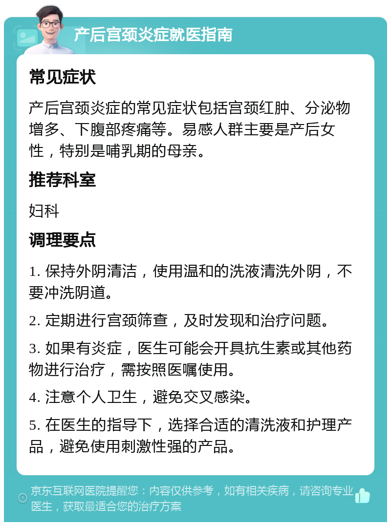 产后宫颈炎症就医指南 常见症状 产后宫颈炎症的常见症状包括宫颈红肿、分泌物增多、下腹部疼痛等。易感人群主要是产后女性，特别是哺乳期的母亲。 推荐科室 妇科 调理要点 1. 保持外阴清洁，使用温和的洗液清洗外阴，不要冲洗阴道。 2. 定期进行宫颈筛查，及时发现和治疗问题。 3. 如果有炎症，医生可能会开具抗生素或其他药物进行治疗，需按照医嘱使用。 4. 注意个人卫生，避免交叉感染。 5. 在医生的指导下，选择合适的清洗液和护理产品，避免使用刺激性强的产品。