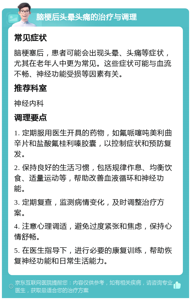 脑梗后头晕头痛的治疗与调理 常见症状 脑梗塞后，患者可能会出现头晕、头痛等症状，尤其在老年人中更为常见。这些症状可能与血流不畅、神经功能受损等因素有关。 推荐科室 神经内科 调理要点 1. 定期服用医生开具的药物，如氟哌噻吨美利曲辛片和盐酸氟桂利嗪胶囊，以控制症状和预防复发。 2. 保持良好的生活习惯，包括规律作息、均衡饮食、适量运动等，帮助改善血液循环和神经功能。 3. 定期复查，监测病情变化，及时调整治疗方案。 4. 注意心理调适，避免过度紧张和焦虑，保持心情舒畅。 5. 在医生指导下，进行必要的康复训练，帮助恢复神经功能和日常生活能力。