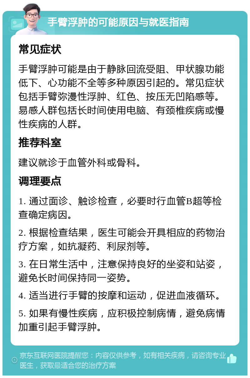 手臂浮肿的可能原因与就医指南 常见症状 手臂浮肿可能是由于静脉回流受阻、甲状腺功能低下、心功能不全等多种原因引起的。常见症状包括手臂弥漫性浮肿、红色、按压无凹陷感等。易感人群包括长时间使用电脑、有颈椎疾病或慢性疾病的人群。 推荐科室 建议就诊于血管外科或骨科。 调理要点 1. 通过面诊、触诊检查，必要时行血管B超等检查确定病因。 2. 根据检查结果，医生可能会开具相应的药物治疗方案，如抗凝药、利尿剂等。 3. 在日常生活中，注意保持良好的坐姿和站姿，避免长时间保持同一姿势。 4. 适当进行手臂的按摩和运动，促进血液循环。 5. 如果有慢性疾病，应积极控制病情，避免病情加重引起手臂浮肿。