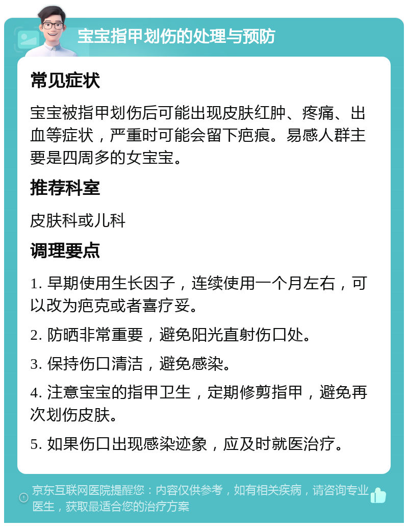 宝宝指甲划伤的处理与预防 常见症状 宝宝被指甲划伤后可能出现皮肤红肿、疼痛、出血等症状，严重时可能会留下疤痕。易感人群主要是四周多的女宝宝。 推荐科室 皮肤科或儿科 调理要点 1. 早期使用生长因子，连续使用一个月左右，可以改为疤克或者喜疗妥。 2. 防晒非常重要，避免阳光直射伤口处。 3. 保持伤口清洁，避免感染。 4. 注意宝宝的指甲卫生，定期修剪指甲，避免再次划伤皮肤。 5. 如果伤口出现感染迹象，应及时就医治疗。