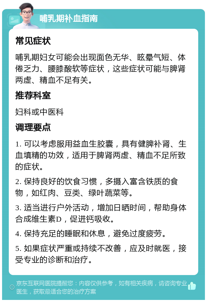 哺乳期补血指南 常见症状 哺乳期妇女可能会出现面色无华、眩晕气短、体倦乏力、腰膝酸软等症状，这些症状可能与脾肾两虚、精血不足有关。 推荐科室 妇科或中医科 调理要点 1. 可以考虑服用益血生胶囊，具有健脾补肾、生血填精的功效，适用于脾肾两虚、精血不足所致的症状。 2. 保持良好的饮食习惯，多摄入富含铁质的食物，如红肉、豆类、绿叶蔬菜等。 3. 适当进行户外活动，增加日晒时间，帮助身体合成维生素D，促进钙吸收。 4. 保持充足的睡眠和休息，避免过度疲劳。 5. 如果症状严重或持续不改善，应及时就医，接受专业的诊断和治疗。