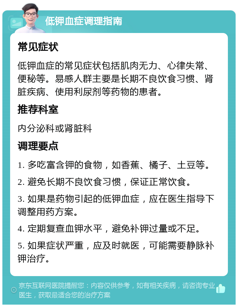 低钾血症调理指南 常见症状 低钾血症的常见症状包括肌肉无力、心律失常、便秘等。易感人群主要是长期不良饮食习惯、肾脏疾病、使用利尿剂等药物的患者。 推荐科室 内分泌科或肾脏科 调理要点 1. 多吃富含钾的食物，如香蕉、橘子、土豆等。 2. 避免长期不良饮食习惯，保证正常饮食。 3. 如果是药物引起的低钾血症，应在医生指导下调整用药方案。 4. 定期复查血钾水平，避免补钾过量或不足。 5. 如果症状严重，应及时就医，可能需要静脉补钾治疗。