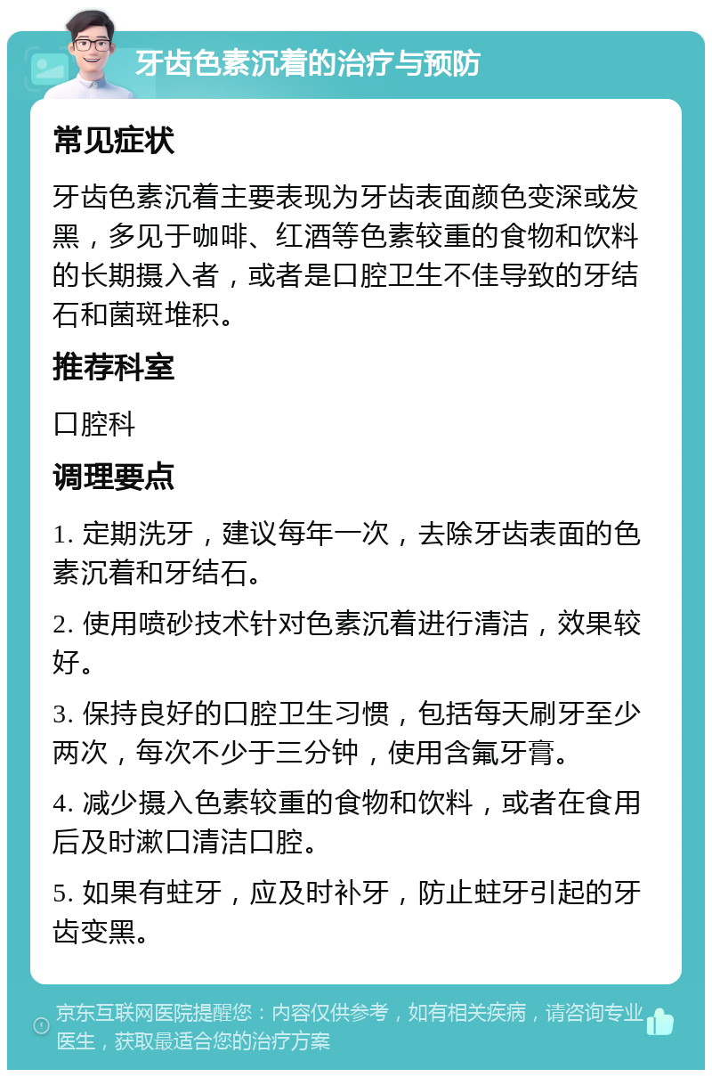 牙齿色素沉着的治疗与预防 常见症状 牙齿色素沉着主要表现为牙齿表面颜色变深或发黑，多见于咖啡、红酒等色素较重的食物和饮料的长期摄入者，或者是口腔卫生不佳导致的牙结石和菌斑堆积。 推荐科室 口腔科 调理要点 1. 定期洗牙，建议每年一次，去除牙齿表面的色素沉着和牙结石。 2. 使用喷砂技术针对色素沉着进行清洁，效果较好。 3. 保持良好的口腔卫生习惯，包括每天刷牙至少两次，每次不少于三分钟，使用含氟牙膏。 4. 减少摄入色素较重的食物和饮料，或者在食用后及时漱口清洁口腔。 5. 如果有蛀牙，应及时补牙，防止蛀牙引起的牙齿变黑。