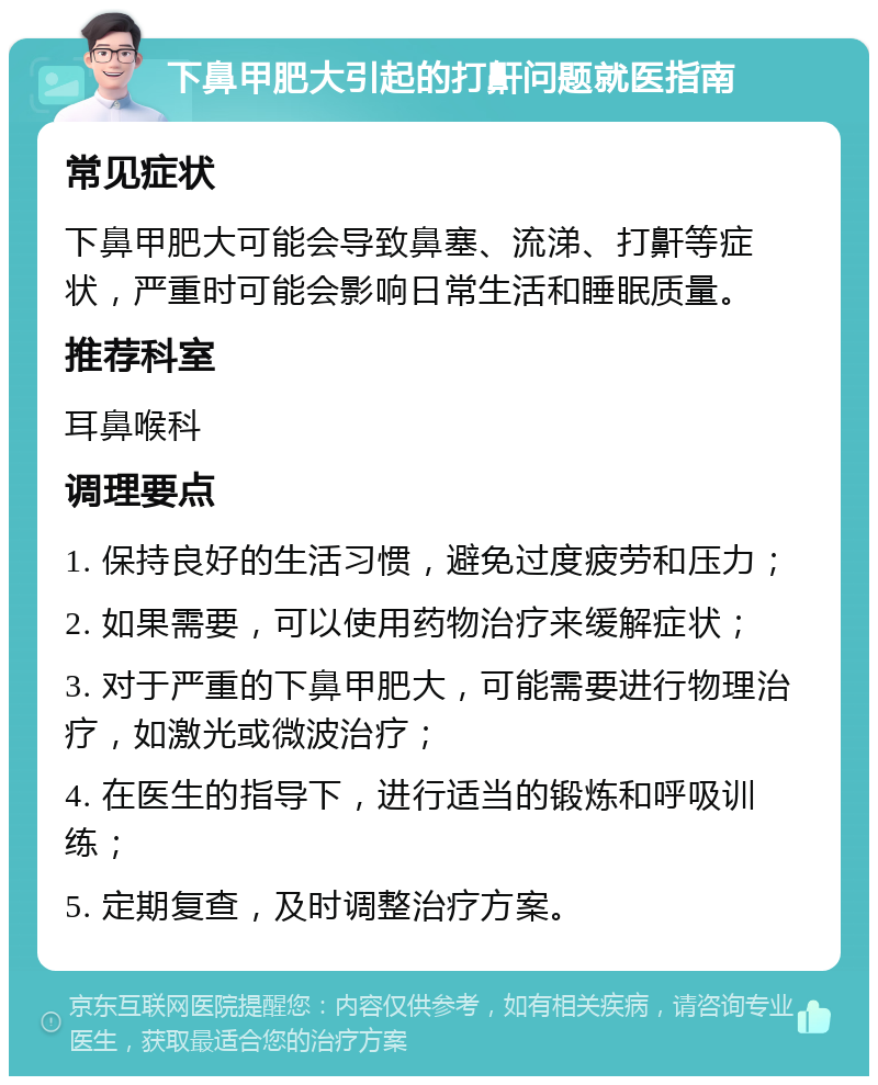 下鼻甲肥大引起的打鼾问题就医指南 常见症状 下鼻甲肥大可能会导致鼻塞、流涕、打鼾等症状，严重时可能会影响日常生活和睡眠质量。 推荐科室 耳鼻喉科 调理要点 1. 保持良好的生活习惯，避免过度疲劳和压力； 2. 如果需要，可以使用药物治疗来缓解症状； 3. 对于严重的下鼻甲肥大，可能需要进行物理治疗，如激光或微波治疗； 4. 在医生的指导下，进行适当的锻炼和呼吸训练； 5. 定期复查，及时调整治疗方案。